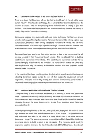 4.4.1

Can Starchaser Compete in the Space Tourism Market ?

There is no doubt that Starchaser will one day hold a sizeable part of the sub-orbital space
tourism industry. They have the technology, the people and sheer determination to make the
business a success. The one thing missing at this moment in time is funding to grow their
business. Starchaser are suffering because the financial community perceive the industry to
be very risky from an investment opportunity.

Starchaser’s proposal for a sub-orbital craft uses rocket technology that has been around
since the early days of the Apollo missions. Whereas Branson will be offering a plane style
launch vehicle, Starchaser will be offering a traditional vertical launch vehicle. This will offer a
completely different launch and flight experience to Virgin Galactic’s craft and could be seen
as a differentiator rather than competitive advantage in the sub-orbital launch sector.

Starchaser have been able to use their rocket launches to date to test components that will
one day be used in their Thunderstar launch vehicle. This has allowed them to build up
credibility and experience in the industry. This credibility and experience could be the key
factors in bringing investment into the company. To improve these factors still further they
need to prove that they can develop a commercial business from their proposed Skybolt
sounding rocket programme.

In the meantime Starchaser need to continue developing their sounding rocket business and
educating tomorrow’s space tourists by way of their successful educational outreach
programme. They also need to fully develop their business and marketing plans in order to
fully realise the exciting opportunities that present themselves in the near future.

4.4.2

Increased Media Interest in the Space Tourism Industry

During the writing of this dissertation, November’05 to January’06, there have been three
major TV productions featuring the space industry and more importantly space tourism. All
three programmes were broadcast after the surveys were closed and in hindsight it would be
interesting to re-run the space tourism survey to see if any questions would have been
answered differently.

The first programme produced by the BBC, The Space Race, highlighted the history of space
flight and how the space race evolved between the U.S and Russia. The programme was
very informative and was told as more of a ‘story’ rather than in the more traditional
documentary format. The second programme, produced by the BBC, Rocket Man, highlighted
one man’s attempt to build a rocket to go into space.

The interesting point about this

programme was that it mirrored the life of Steve Bennett, CEO of Starchaser. Even though

Warwick Business School – Executive Modular MBA Dissertation – 0262185

72

 