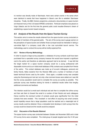 no mention was directly made of Starchaser, there were certain events in the series which
were identical to events that have happened in Steve’s own life to establish Starchaser
Industries. Finally, the BBC Horizon programme, produced a documentary on space tourism
and featured many of the U.S based XPRIZE contenders. Particular emphasis was placed on
Virgin Galactic and for the first time the general public could visualise Branson’s dream of
establishing a space tourism based company.

4.5

Analysis of the Results from the Space Tourism Survey

This section aims to review the results obtained from the space tourism survey conducted on
a number of members of the general public. The aim of the survey was to gauge opinion on
the perceptions of space tourism and whether those surveyed would be interested in taking a
sub-orbital flight if a company could offer a low cost sub-orbital launch service. The
methodology used to conduct the survey will be briefly explained first.
4.5.1

Review of Survey Methodology

In order to acquire a large survey population, a database of survey contacts could have been
purchased from a specialist survey company however this would have imposed a significant
cost to the author and therefore an alternative approach had to be derived.

It was felt that

the target market for a space tourism company would be a young professional with
disposable income and so an initial email database of fifty contacts was compiled from friends
of the author. This contact database was made up of ex-work colleagues, personal and
family friends, fellow students from the Warwick MBA and a number of members of web
based technical forums used by the author. Once again, a suitable survey was compiled
using the Zoomerang.com tool set, but only a few comment boxes were added as it was felt
that the survey population would want to complete this survey as quickly as possible. This
particular survey was therefore looking for trends in statistical results rather than lengthy
additional comments and feedback.

The intention would be to email each individual and ask then to complete the online survey
and then ask them to forward the email to a number of their friends and work colleagues
Hence overtime the eventual number of contacts would grow significantly from the initial
contacts that were emailed. This ‘snowball’ or viral effect of acquiring new email contacts
would hopefully ensure that a large population could be reached and a meaningful set of
survey results could be obtained. Once a noticeable trend develops in both surveys then the
surveys would be closed and the results would be analysed.
4.5.2

Discussion of the Results Obtained

The space tourism survey was conducted between October and November 2005 and in total
215 survey forms were completed. The initial group of people targeted were the 31-40 year

Warwick Business School – Executive Modular MBA Dissertation – 0262185

73

 