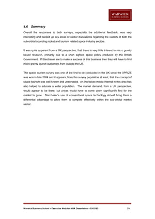 4.6

Summary

Overall the responses to both surveys, especially the additional feedback, was very
interesting and backed up key areas of earlier discussions regarding the viability of both the
sub-orbital sounding rocket and tourism related space industry sectors.

It was quite apparent from a UK perspective, that there is very little interest in micro gravity
based research, primarily due to a short sighted space policy produced by the British
Government. If Starchaser are to make a success of this business then they will have to find
micro gravity launch customers from outside the UK.

The space tourism survey was one of the first to be conducted in the UK since the XPRIZE
was won in late 2004 and it appears, from this survey population at least, that the concept of
space tourism was well known and understood. An increased media interest in this area has
also helped to educate a wider population. The market demand, from a UK perspective,
would appear to be there, but prices would have to come down significantly first for the
market to grow. Starchaser’s use of conventional space technology should bring them a
differential advantage to allow them to compete effectively within the sub-orbital market
sector.

Warwick Business School – Executive Modular MBA Dissertation – 0262185

79

 