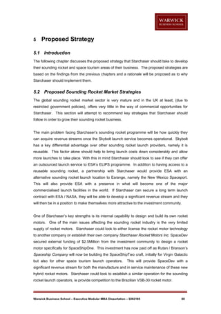 5
5.1

Proposed Strategy
Introduction

The following chapter discusses the proposed strategy that Starchaser should take to develop
their sounding rocket and space tourism areas of their business. The proposed strategies are
based on the findings from the previous chapters and a rationale will be proposed as to why
Starchaser should implement them.

5.2

Proposed Sounding Rocket Market Strategies

The global sounding rocket market sector is very mature and in the UK at least, (due to
restricted government policies), offers very little in the way of commercial opportunities for
Starchaser. This section will attempt to recommend key strategies that Starchaser should
follow in order to grow their sounding rocket business.

The main problem facing Starchaser’s sounding rocket programme will be how quickly they
can acquire revenue streams once the Skybolt launch service becomes operational. Skybolt
has a key differential advantage over other sounding rocket launch providers, namely it is
reusable. This factor alone should help to bring launch costs down considerably and allow
more launches to take place. With this in mind Starchaser should look to see if they can offer
an outsourced launch service to ESA’s ELIPS programme. In addition to having access to a
reusable sounding rocket, a partnership with Starchaser would provide ESA with an
alternative sounding rocket launch location to Esrange, namely the New Mexico Spaceport.
This will also provide ESA with a presence in what will become one of the major
commercialised launch facilities in the world. If Starchaser can secure a long term launch
contract with ESA / NASA, they will be able to develop a significant revenue stream and they
will then be in a position to make themselves more attractive to the investment community.

One of Starchaser’s key strengths is its internal capability to design and build its own rocket
motors. One of the main issues affecting the sounding rocket industry is the very limited
supply of rocket motors. Starchaser could look to either license the rocket motor technology
to another company or establish their own company Starchaser Rocket Motors Inc. SpaceDev
secured external funding of $2.5Million from the investment community to design a rocket
motor specifically for SpaceShipOne. This investment has now paid off as Rutan / Branson’s
Spaceship Company will now be building the SpaceShipTwo craft, initially for Virgin Galactic
but also for other space tourism launch operators.

This will provide SpaceDev with a

significant revenue stream for both the manufacture and in service maintenance of these new
hybrid rocket motors. Starchaser could look to establish a similar operation for the sounding
rocket launch operators, ie provide competition to the Brazilian VSB-30 rocket motor.

Warwick Business School – Executive Modular MBA Dissertation – 0262185

80

 