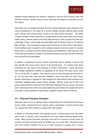 establish thought leadership and develop a ‘lighthouse’ brand for their company name then
whenever someone mentions space tourism, Starchaser will always be associated first with
this industry.

Starchaser have successfully partnered with the Liverpool Spaceport visitor attraction and a
natural development of this would be to provide facilities whereby potential space tourists
could undergo basic training before arriving at the New Mexico Spaceport.

The Space

Tourism Orientation Centre would offer a comprehensive two day course which would include
health checks, exercise routines and formal class lectures on what to expect from their suborbital flight. Finally, a virtual reality sub-orbital flight could be offered by way of a Thunderstar
flight simulator. This would help to prepare space tourists prior to their arrival in New Mexico.
Similar facilities could be opened in other strategic locations around the world, for example
Dubai which is currently the world’s fastest growing tourist destination. Dubai also has some
of the best hotel and leisure facilities in the world and attracts many high net worth individuals
who could afford sub-orbital flights.

In addition to developing the launch vehicles, Starchaser need to establish a plan for how
they will offer their space tourism service to the general public. For example could Space
Adventures Inc. take space tourist bookings on behalf of Starchaser?. Space Adventures
have already established credibility by negotiating for the world’s first space tourist, Denis
Tito, to visit the ISS. In addition, Virgin Galactic have one key advantage over Starchaser in
so much as they have many resources available to them from within the Virgin Group.
Branson will be keen to integrate his Virgin Holidays and Virgin Atlantic airline business into a
completely integrated space tourism holiday package. Branson would also be able to fly
space tourists directly to a terminal at the New Mexico Spaceport from any airport around the
world. Starchaser need to think now about establishing partnerships with suitable airlines that
could offer a similar capability to Virgin Atlantic, eg British Airways, KLM, Emirates etc.

5.4

Proposed Company Strategies

Starchaser need to focus on getting a better understanding of the potential size of the space
tourism market, understand the key customer values / expectations / concerns and how they
can develop their brand strength to compete with Virgin Galactic.

In addition to conducting another, more globally focused, sounding rocket survey, Starchaser
need to look at running a more comprehensive and more widely distributed space tourism
survey. Many surveys have been conducted in the past on a country by country basis, but
very few have been conducted since the XPRIZE was won in late 2004. Starchaser should
work with Professor Geoffrey Crouch at La Trobe University to develop such a survey.

Warwick Business School – Executive Modular MBA Dissertation – 0262185

82

 