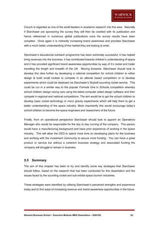 Crouch is regarded as one of the world leaders in academic research into this area. Naturally
if Starchaser are sponsoring the survey they will then be credited with its publication and
hence referenced in numerous global publications once the survey results have been
compiled. Once again it is indirectly increasing brand awareness and provides Starchaser
with a much better understanding of the market they are looking to enter.

Starchaser’s educational outreach programme has been extremely successful, it has helped
bring revenues into the business, it has contributed towards children’s understanding of space
and it has provided significant brand awareness opportunities by way of it’s rocket and trailer
travelling the length and breadth of the UK. Moving forwards, Starchaser should look to
develop this idea further by developing a national competition for school children to either
design & build small rockets to compete in an altitude based competition or to develop
experiments which could be deployed via Starchaser’s Skybolt sounding rocket service. This
could be run in a similar way to the popular Formula One in Schools competition whereby
school children design racing cars using the latest computer aided design software and then
compete in regional and national competitions. The aim would be to get the school children to
develop basic rocket technology or micro gravity experiments which will help them to get a
better understanding of the space industry. More importantly this would encourage today’s
school children to become the space engineers and researchers of the future.

Finally, from an operational perspective Starchaser should look to appoint an Operations
Manager who would be responsible for the day to day running of the company. This person
would have a manufacturing background and have prior experience of working in the space
industry. This will allow the CEO to spend more time on developing plans for the business
and working with the investment community to secure more funding. You can have a great
product or service but without a coherent business strategy and associated funding the
company will struggle to remain in business.

5.5

Summary

The aim of this chapter has been to try and identify some key strategies that Starchaser
should follow, based on the research that has been conducted for this dissertation and the
issues faced by the sounding rocket and sub-orbital space tourism industries.

These strategies were identified by utilising Starchaser’s perceived strengths and experience
today and to find ways of increasing revenue and brand awareness opportunities in the future.

Warwick Business School – Executive Modular MBA Dissertation – 0262185

83

 