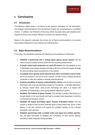 6

Conclusions

6.1

Introduction

The following chapter draws a conclusion to the research undertaken for this dissertation.
The strategic recommendations from the previous chapter are re-emphasised in a simplified
manner. In addition, key limitations of the study will be discussed along with possible future
research directions that could be followed to enhance this research activity.

Based on the research conducted, the primary aim of these recommendations is to provide
input towards Starchaser’s new business and marketing plans.

6.2

Major Recommendations

In summary, this dissertation proposes the following recommendations to Starchaser :

Establish a partnership with a leading space agency launch partner, this will
serve to secure a stable revenue stream for their sounding rocket service



Evaluate rocket motor production as a spin off venture, this will capitalise on one
of Starchaser’s key design strengths and help to fill a key component supply shortage
for other sounding rocket manufacturers in the industry



Investigate micro gravity launch demand from other universities around world,
due to low demand in the UK for such a service, a similar survey / analysis should be
conducted in other key markets to evaluate potential demand



Evaluate possibility of leasing a SpaceShipTwo vehicle, this will serve to provide
Starchaser with a low cost alternative solution to Thunderstar, it will allow Starchaser
to increase market share using proven technology and allow it to explore the
possibility of incorporating a micro gravity payload deployment system



Establish The Institute of Space Tourism, This will help to position Starchaser as a
thought leader in this new industry and help to increase brand awareness in both the
commercial and academic sectors



Establish UK based Sub-Orbital Space Tourism Orientation Centre, This will
provide a facility to help pre-train potential space tourists before they arrive in New
Mexico. It will also enhance and expand the excellent facilities at the Liverpool
Spaceport visitor attraction



Establish partnerships with a suitable airline and space tour holiday operator,
this will allow Starchaser to establish the foundations of their service offering,
providing a totally integrated holiday package

Warwick Business School – Executive Modular MBA Dissertation – 0262185

84

 