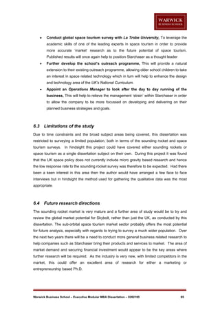 

Conduct global space tourism survey with La Trobe University, To leverage the
academic skills of one of the leading experts in space tourism in order to provide
more accurate ‘market’ research as to the future potential of space tourism.
Published results will once again help to position Starchaser as a thought leader



Further develop the school’s outreach programme, This will provide a natural
extension to their existing outreach programme, allowing older school children to take
an interest in space related technology which in turn will help to enhance the design
and technology area of the UK’s National Curriculum.



Appoint an Operations Manager to look after the day to day running of the
business, This will help to relieve the management ‘strain’ within Starchaser in order
to allow the company to be more focussed on developing and delivering on their
planned business strategies and goals.

6.3

Limitations of the study

Due to time constraints and the broad subject areas being covered, this dissertation was
restricted to surveying a limited population, both in terms of the sounding rocket and space
tourism surveys. In hindsight this project could have covered either sounding rockets or
space tourism as a single dissertation subject on their own. During this project it was found
that the UK space policy does not currently include micro gravity based research and hence
the low response rate to the sounding rocket survey was therefore to be expected. Had there
been a keen interest in this area then the author would have arranged a few face to face
interviews but in hindsight the method used for gathering the qualitative data was the most
appropriate.

6.4

Future research directions

The sounding rocket market is very mature and a further area of study would be to try and
review the global market potential for Skybolt, rather than just the UK, as conducted by this
dissertation. The sub-orbital space tourism market sector probably offers the most potential
for future analysis, especially with regards to trying to survey a much wider population. Over
the next two years there will be a need to conduct more general business related research to
help companies such as Starchaser bring their products and services to market. The area of
market demand and securing financial investment would appear to be the key areas where
further research will be required. As the industry is very new, with limited competitors in the
market, this could offer an excellent area of research for either a marketing or
entrepreneurship based Ph.D.

Warwick Business School – Executive Modular MBA Dissertation – 0262185

85

 