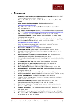 7

References
1.

Review of UK Life & Physical Science Research using Space Facilities, Jeremy Curtis, CCLRC
Rutherford Appleton Laboratory, October 2002, pp1-48

2.

Suborbital RLVs & Applicable Markets, J.C.Martin, The Aerospace Corporation, October 2002,
pp1-114

3.

NASA Sounding Rocket Science Website, website accessed 30th Jan 2005
http://rscience.gsfc.nasa.gov/srrov.html

4.

SkyLark Completes its Last Sounding Rocket Mission, Satellite Today. Potomac: May 4,
2005.Vol.4, Iss. 86; pg. 1

5.

ESA Sounding Rocket Programme, description of ESA’s sounding rocket programmes, accessed
th

30 Jan 2005 http://www.spaceflight.esa.int/users/index.cfm?act=default.page&level=11&page=1792
6.

2005 U.S Commercial Space Transportation Developments and Concepts: Vehicles,
Technologies & Spaceports, Office of Commercial Space Transportation, U.S Federal Aviation
Administration Report, 2005, pp1-60

7.

Reach for the Stars, Meg Green. Best's Review. Oldwick: Mar2005. Vol.105, Iss.11;

8.

Space Tourist Returns to Earth, BBC News Website, accessed 30 Jan 2005,

pg.20, 5 pgs

th

http://news.bbc.co.uk/1/hi/sci/tech/1968793.stm
9.

th

Space Tourist Blasts off to ISS, BBC News website, website accessed 30 Jan 2005,
http://news.bbc.co.uk/1/hi/sci/tech/4298814.stm

10.

Space Tourism Market Study, Futron Corporation, October 2002, pp1-79

11.

Extraordinary Feats of an X-Man, J.J.Miller, Philanthropy Magazine, July 2005, pp25-29

12.

Spaceship Won, Michael A. Dornheim. Aviation Week & Space Technology. New York: Oct 11,
2004.Vol.161, Iss. 14; pg. 34

13.

Suborbital Reusable Launch Vehicles and Emerging Markets, Office of Commercial Space
Transportation, U.S Federal Aviation Administration Report, 2005, pp1-43

14.

New Mexico Commercial Spaceport Economic Impact Study, Futron Coporation, December 2005,
pp 1-31

15.

UK Space Strategy 2003 – 2006, British National Space Centre Report, 2003, pp1-69

16.

Size & Health of the UK Space Industry, 2003 Update Study, BNSC Report, pp1-8

17.

Competitive Strategy, M.E.Porter, 1980, New York, Free Press

18.

Prospects for British Participation in Microgravity Research, Prof Sir Brian Pippard, 1989

19.

Recommendations of the Microgravity Review Panel, Professor Bill Wakeham, Southampton
University, January 2003, pp1-5

20.

Micro Gravity Statement, Lord Sainsbury, UK Space Minister, September 2003, pp1-2

21.

The Competitive Advantage of Nations, M.E.Porter, Harvard Business Review, April 1990, pp73-93

22.

Strategy, Analysis & Practice, J.McGee, 2005, McGraw Hill, London, pp210-211

23.

The Space Tourism Industry in 2030, Patrick Collins, Proceedings of Space 2000, ASCE, pp594603, March 2000, web link to article

24.

Hotelier to Launch $50m Space Tourism Contest, Rob Coppinger, Guy Norris. Flight
International. London: Nov 16-Nov 22, 2004.Vol.116, Iss. 4960; pg. 31, 1 pgs

25.

st

Space Tourism Through the 21 Century, Professor Geoffrey I. Crouch, La Trobe University,
Australia, June 2004, pp1-25

26.

The Future of Space Policy, in The Free Market Frontier, B.Walker, 2002, Washington DC: The
Cato Institute, pp. 3-10

27.

Virgin Galactic to Launch Spaceships in Two Years, Businessline. Chennai: Apr 1, 2005. pg. 1

28.

Blue Origin Sets Date for Tourist RLV Flights, Rob Coppinger. Flight International. London: Jul 5Jul 11, 2005.Vol.168, Iss. 4992; pg. 31, 1 pgs

Warwick Business School – Executive Modular MBA Dissertation – 0262185

86

 