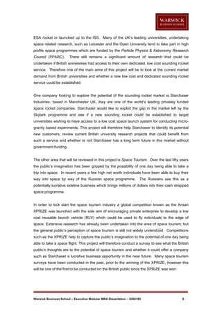 ESA rocket or launched up to the ISS. Many of the UK’s leading universities, undertaking
space related research, such as Leicester and the Open University tend to take part in high
profile space programmes which are funded by the Particle Physics & Astronomy Research
Council (PPARC).

There still remains a significant amount of research that could be

undertaken if British universities had access to their own dedicated, low cost sounding rocket
service. Therefore one of the main aims of this project will be to look at the current market
demand from British universities and whether a new low cost and dedicated sounding rocket
service could be established.

One company looking to explore the potential of the sounding rocket market is Starchaser
Industries, based in Manchester UK, they are one of the world’s leading privately funded
space rocket companies. Starchaser would like to exploit the gap in the market left by the
Skylark programme and see if a new sounding rocket could be established to target
universities wishing to have access to a low cost space launch system for conducting microgravity based experiments. This project will therefore help Starchaser to identify its potential
new customers, review current British university research projects that could benefit from
such a service and whether or not Starchaser has a long term future in this market without
government funding.

The other area that will be reviewed in this project is Space Tourism. Over the last fifty years
the public’s imagination has been gripped by the possibility of one day being able to take a
trip into space. In recent years a few high net worth individuals have been able to buy their
way into space by way of the Russian space programme.

The Russians see this as a

potentially lucrative sideline business which brings millions of dollars into their cash strapped
space programme.

In order to kick start the space tourism industry a global competition known as the Ansari
XPRIZE was launched with the sole aim of encouraging private enterprise to develop a low
cost reusable launch vehicle (RLV) which could be used to fly individuals to the edge of
space. Extensive research has already been undertaken into the area of space tourism, but
the general public’s perception of space tourism is still not widely understood. Competitions
such as the XPRIZE help to capture the public’s imagination to the potential of one day being
able to take a space flight. This project will therefore conduct a survey to see what the British
public’s thoughts are to the potential of space tourism and whether it could offer a company
such as Starchaser a lucrative business opportunity in the near future. Many space tourism
surveys have been conducted in the past, prior to the winning of the XPRIZE, however this
will be one of the first to be conducted on the British public since the XPRIZE was won.

Warwick Business School – Executive Modular MBA Dissertation – 0262185

9

 