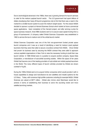 Due to technological advances in the 1980s, there was a growing demand for launch services
to cater for the medium payload launch sector.

The U.S government had spent billions of

dollars developing their heavy lift launch programme only to find that there was a need in the
market for a smaller launch system to cover the medium weight sector. For this reason NASA
decided to sponsor a project at Harvard Business School which looked at future commercial
space applications. Upon completion of the Harvard project, and after winning a prize for
space business research, three MBA students went on to secure seed capital funding from a
group of businessmen. A company called Orbital Sciences Corporation was established in
1982 to service the low to medium end of the orbital launch market.

Orbital Sciences Corporation was one of the first non-government funded private space
launch companies and it was as a result of identifying a need for medium sized payload
launchers that they were then able to secure a lucrative contract from NASA.

Once Orbital

had proven its business case by securing the NASA contract they were able to approach
venture capitalist organisations in New York to raise the necessary funding to build their new
launch vehicle. In 1988 Orbital were in a position to acquire another company, Space Data
Corporation, a manufacturer of sub-orbital sounding rockets. Within the space of ten years
Orbital had become one of the leading providers of sub-orbital and orbital payload launchers
in the World. The many different types of launch vehicles provided by Orbital are shown
overleaf in Fig.60.

During the 1990s Orbital went on to acquire further companies which would provide it with in
house capabilities to design and manufacture its own satellites and missile systems for the
U.S Navy. Today, with numerous high profile customers including for example NASA, Orbital
Sciences are valued at $677 million.

Orbital also mirrors what Starchaser would like to

achieve in terms of establishing their business to serve the sounding rocket and micro
satellite launching markets.

Warwick Business School – Executive Modular MBA Dissertation – 0262185

92

 