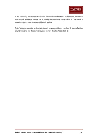 In the same way that SpaceX have been able to undercut Orbital’s launch costs, Starchaser
hope to offer a cheaper service still by offering an alternative to the Falcon 1. This will be to
serve the micro / small size payload launch sectors.

Today’s space agencies and private launch providers utilise a number of launch facilities
around the world and these are discussed in more detail in Appendix 8-C.

Warwick Business School – Executive Modular MBA Dissertation – 0262185

95

 