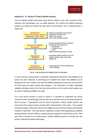 Appendix 8 - B Review of Today’s Satellite Industry
The non defence related commercial space launch market is very much consumer driven,
relatively new technologies such as digital television, the internet and global positioning
systems are fuelling the demand for high speed communications, this is depicted below in
Fig.62. [47]

Fig. 62

How the Demand for Satellite Launch is Calculated

It is this consumer demand which is ultimately increasing the demand for new satellites to be
placed into orbit. Advances in technology and materials has meant that satellites can be
designed to be much smaller in size than the satellites designed ten years ago, this was when
the initial heavy lift space rockets were designed. The introduction of smaller, lightweight
satellites ultimately means that in the future less powerful, much smaller launch systems can
be used for deploying satellites into space.

For a new launch provider to come to market it is important to understand the current
consumer trends, the technology coming in the future and then work out the likely demand for
launch services. Organisations such as Futron Corporation conduct market research into
most areas of the space industry and they will be featured later in this report. They recently
conducted analysis of the future demand for satellite services and their findings are illustrated
overleaf in Fig.63 [44]. This chart shows a significant number of Non-geostationary satellites
being launched in the late 1990s to coincide with the emergence of the Dot-Com boom. Next
year there is forecast to be another peak in NGSO satellite launches to coincide with new
trends in telecommunications technology.

Warwick Business School – Executive Modular MBA Dissertation – 0262185

96

 