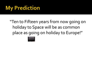My Prediction“Ten to Fifteen years from now going on holiday to Space will be as common place as going on holiday to Europe!”