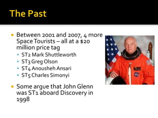 The PastBetween 2001 and 2007, 4 more Space Tourists – all at a $20 million price tagST2 Mark ShuttleworthST3 Greg OlsonST4 AnoushehAnsariST5 Charles SimonyiSome argue that John Glenn was ST1 aboard Discovery in 1998