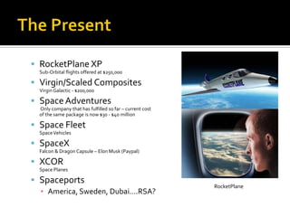 The PresentRocketPlane XPSub-Orbital flights offered at $250,000Virgin/Scaled CompositesVirgin Galactic - $200,000Space Adventures Only company that has fulfilled so far – current cost of the same package is now $30 - $40 millionSpace FleetSpace VehiclesSpaceXFalcon & Dragon Capsule – Elon Musk (Paypal)XCORSpace PlanesSpaceportsAmerica, Sweden, Dubai....RSA?RocketPlane