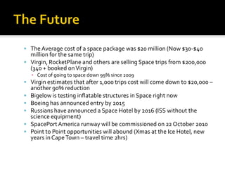 The FutureThe Average cost of a space package was $20 million (Now $30-$40 million for the same trip)Virgin, RocketPlane and others are selling Space trips from $200,000 (340 + booked on Virgin)Cost of going to space down 99% since 2009Virgin estimates that after 1,000 trips cost will come down to $20,000 – another 90% reductionBigelow is testing inflatable structures in Space right nowBoeing has announced entry by 2015Russians have announced a Space Hotel by 2016 (ISS without the science equipment)SpacePortAmerica runway will be commissioned on 22 October 2010Point to Point opportunities will abound (Xmas at the Ice Hotel, new years in Cape Town – travel time 2hrs)