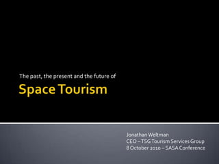 Space Tourism The past, the present and the future of Jonathan WeltmanCEO – TSG Tourism Services Group 8 October 2010 – SASA Conference 