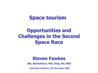 Space tourism Opportunities and Challenges in the Second Space Race Steven Fawkes BSc, DipTechEcon, PhD, CEng, FEI, FBIS University of Illinois, 28 th  November 2005 