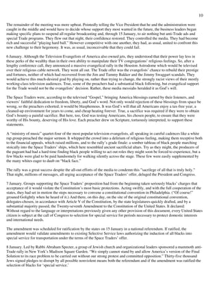 10
The remainder of the meeting was more upbeat. Pointedly telling the Vice President that he and the administration were
caught in the middle and would have to decide whose support they most wanted in the future, the business leaders began
making specific plans to suspend all regular broadcasting and, through 15 January, to air nothing but anti-Trade ads and
special Trade programs. They flew out that night, their confidence restored. They controlled the media. They had become
rich and successful “playing hard ball.” However competitive with one another, they had, as usual, united to confront this
new challenge to their hegemony. It was, as usual, inconceivable that they could fail.
6 January. Although the Television Evangelists of America also owned jets, they understood that their power lay less in
these perks of the wealthy than in their own ability to manipulate their TV congregations’ religious feelings. So, after a
lengthy conference call, they announced a massive evangelical rally in the Houston Astrodome which would be televised
over their religious cable network. They went all out. The Trade offer was the evangelists’ chance to rebuild their prestige
and fortunes, neither of which had recovered from the Jim and Tammy Bakker and the Jimmy Swaggart scandals. They
would achieve this much-desired goal by playing on, rather than trying to change, the strongly racist views of their mostly
working-class television audiences. True, some of the preachers had a substantial black following, but evangelical support
for the Trade would not be the evangelists’ decision. Rather, these media messiahs heralded it as God’s will.
The Space Traders were, according to the televised “Gospel,” bringing America blessings earned by their listeners, and
viewers’ faithful dedication to freedom, liberty, and God’s word. Not only would rejection of these blessings from space be
wrong, so the preachers exhorted; it would be blasphemous. It was God’s will that all Americans enjoy a tax-free year, a
cleaned-up environment for years to come, and cheap heating forever. True, a sacrifice was required if they were to obtain
God’s bounty-a painful sacrifice. But here, too, God was testing Americans, his chosen people, to ensure that they were
worthy of His bounty, deserving of His love. Each preacher drew on Scripture, tortuously interpreted, to support these
statements.
A “ministry of music” quartet-four of the most popular television evangelists, all speaking in careful cadences like a white
rap group-preached the major sermon. It whipped the crowd into a delirium of religious feeling, making them receptive both
to the financial appeals, which raised millions, and to the rally’s grade finale: a somber tableau of black people marching
stoically into the Space Traders’ ships, which here resembled ancient sacrificial altars. Try as they might, the producers of
the pageant had had a hard time finding black people willing to act out roles they might soon be forced to experience, but a
few blacks were glad to be paid handsomely for walking silently across the stage. These few were easily supplemented by
the many whites eager to daub on “black face.”
The rally was a great success despite the all-out efforts of the media to condemn this ”sacrilege of all that is truly holy.”
That night, millions of messages, all urging acceptance of the Space Traders’ offer, deluged the President and Congress.
7 January. Groups supporting the Space Traders’ proposition had from the beginning taken seriously blacks’ charges that
acceptance of it would violate the Constitution’s most basic protections. Acting swiftly, and with the full cooperation of the
states, they had set in motion the steps necessary to convene a constitutional convention in Philadelphia. (“Of course!”
groaned Golightly when he heard of it.) And there, on this day, on the site of the original constitutional convention,
delegates-chosen, in accordance with Article V of the Constitution, by the state legislatures-quickly drafted, and by a
substantial majority passed, the Twenty-seventh Amendment to the Constitution of the United States. It declared:
Without regard to the language or interpretations previously given any other provision of this document, every United States
citizen is subject at the call of Congress to selection for special service for periods necessary to protect domestic interests
and international needs.
The amendment was scheduled for ratification by the states on 15 January in a national referendum. If ratified, the
amendment would validate amendments to existing Selective Service laws authorizing the induction of all blacks into
special service for transportation under the terms of the Space Traders’ offer.
8 January. Led by Rabbi Abraham Specter, a group of Jewish church and organizational leaders sponsored a mammoth anti-
Trade rally in New York’s Madison Square Garden. “We simply cannot stand by and allow America’s version of the Final
Solution to its race problem to be carried out without our strong protest and committed opposition.” Thirty-five thousand
Jews signed pledges to disrupt by all possible nonviolent means both the referendum and-if the amendment was ratified-the
selection of blacks for ‘special service.’
 