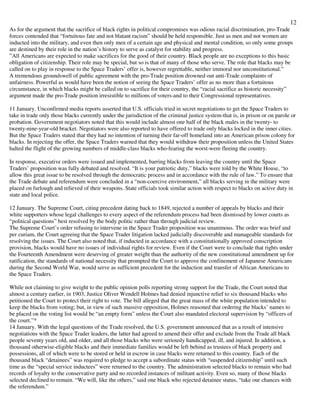 12
As for the argument that the sacrifice of black rights in political compromises was odious racial discrimination, pro-Trade
forces contended that “fortuitous fate and not blatant racism” should be held responsible. Just as men and not women are
inducted into the military, and even then only men of a certain age and physical and mental condition, so only some groups
are destined by their role in the nation’s history to serve as catalyst for stability and progress.
”All Americans are expected to make sacrifices for the good of their country. Black people are no exceptions to this basic
obligation of citizenship. Their role may be special, but so is that of many of those who serve. The role that blacks may be
called on to play in response to the Space Traders’ offer is, however regrettable, neither immoral nor unconstitutional.”
A tremendous groundswell of public agreement with the pro-Trade position drowned out anti-Trade complaints of
unfairness. Powerful as would have been the notion of seeing the Space Traders’ offer as no more than a fortuitous
circumstance, in which blacks might be called on to sacrifice for their country, the “racial sacrifice as historic necessity”
argument made the pro-Trade position irresistible to millions of voters-and to their Congressional representatives.
11 January. Unconfirmed media reports asserted that U.S. officials tried in secret negotiations to get the Space Traders to
take in trade only those blacks currently under the jurisdiction of the criminal justice system-that is, in prison or on parole or
probation. Government negotiators noted that this would include almost one half of the black males in the twenty- to
twenty-nine-year-old bracket. Negotiators were also reported to have offered to trade only blacks locked in the inner cities.
But the Space Traders stated that they had no intention of turning their far-off homeland into an American prison colony for
blacks. In rejecting the offer, the Space Traders warned that they would withdraw their proposition unless the United States
halted the flight of the growing numbers of middle-class blacks who-fearing the worst-were fleeing the country.
In response, executive orders were issued and implemented, barring blacks from leaving the country until the Space
Traders’ proposition was fully debated and resolved. “It is your patriotic duty,” blacks were told by the White House, “to
allow this great issue to be resolved through the democratic process and in accordance with the rule of law.” To ensure that
the Trade debate and referendum were concluded in a “non-coercive environment,” all blacks serving in the military were
placed on furlough and relieved of their weapons. State officials took similar action with respect to blacks on active duty in
state and local police.
12 January. The Supreme Court, citing precedent dating back to 1849, rejected a number of appeals by blacks and their
white supporters whose legal challenges to every aspect of the referendum process had been dismissed by lower courts as
“political questions” best resolved by the body politic rather than through judicial review.
The Supreme Court’s order refusing to intervene in the Space Trader proposition was unanimous. The order was brief and
per curiam, the Court agreeing that the Space Trader litigation lacked judicially discoverable and manageable standards for
resolving the issues. The Court also noted that, if inducted in accordance with a constitutionally approved conscription
provision, blacks would have no issues of individual rights for review. Even if the Court were to conclude that rights under
the Fourteenth Amendment were deserving of greater weight than the authority of the new constitutional amendment up for
ratification, the standards of national necessity that prompted the Court to approve the confinement of Japanese Americans
during the Second World War, would serve as sufficient precedent for the induction and transfer of African Americans to
the Space Traders.
While not claiming to give weight to the public opinion polls reporting strong support for the Trade, the Court noted that
almost a century earlier, in 1903, Justice Oliver Wendell Holmes had denied injunctive relief to six thousand blacks who
petitioned the Court to protect their right to vote. The bill alleged that the great mass of the white population intended to
keep the blacks from voting; but, in view of such massive opposition, Holmes reasoned that ordering the blacks’ names to
be placed on the voting list would be “an empty form” unless the Court also mandated electoral supervision by “officers of
the court.”*
14 January. With the legal questions of the Trade resolved, the U.S. government announced that as a result of intensive
negotiations with the Space Trader leaders, the latter had agreed to amend their offer and exclude from the Trade all black
people seventy years old, and older, and all those blacks who were seriously handicapped, ill, and injured. In addition, a
thousand otherwise-eligible blacks and their immediate families would be left behind as trustees of black property and
possessions, all of which were to be stored or held in escrow in case blacks were returned to this country. Each of the
thousand black “detainees” was required to pledge to accept a subordinate status with “suspended citizenship” until such
time as the “special service inductees” were returned to the country. The administration selected blacks to remain who had
records of loyalty to the conservative party and no recorded instances of militant activity. Even so, many of those blacks
selected declined to remain. “We will, like the others,” said one black who rejected detainee status, “take our chances with
the referendum.”
 
