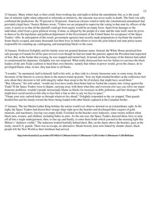 13
15 January. Many whites had, to their credit, been working day and night to defeat the amendment; but, as is the usual
fate of minority rights when subjected to referenda or initiatives, the outcome was never really in doubt. The final vote tally
confirmed the predictions. By 70 percent to 30 percent, American citizens voted to ratify the constitutional amendment that
provided a legal basis *Justice Holmes wrote: “Unless we are prepared to supervise the voting in that state by officers of the
court, it seems to us that all the plaintiff could get from equity would be an empty form. Apart from damages to the
individual, relief from a great political wrong, if done, as alleged by the people of a state and the state itself, must be given
to them or by the legislature and political department of the Government of the United States for acceptance of the Space
Traders’ offer. In anticipation of this result, government agencies had secretly made preparations to facilitate the transfer.
Some blacks escaped, and many thousands lost their lives in futile efforts to resist the joint federal and state police teams
responsible for rounding up, cataloguing, and transporting blacks to the coast.
16 January. Professor Golightly and his family were not granted detainee status. Instead, the White House promised him
safe passage to Canada for all his past services even though he had not made the patriotic appeal the President had requested
of him. But, at the border that evening, he was stopped and turned back. It turned out the Secretary of the Interior had called
to countermand his departure. Golightly was not surprised. What really distressed him was his failure to convince the black
leaders of the anti-Trade coalition to heed their own rhetoric: namely that whites in power would, given the chance, do to
privileged blacks what, in fact, they had done to all blacks.
”I wonder,” he murmured, half to himself, half to his wife, as they rode in a luxury limousine sent, in some irony, by the
Secretary of the Interior to convey them to the nearest round up point, “how my high-minded brothers at the conference feel
now about their decision to fail with integrity rather than stoop to the bit of trickery that might have saved them.”
”But, Gleason,” his wife asked, “would our lives have really been better had we fooled the country into voting against the
Trade? If the Space Traders were to depart, carrying away with them what they and everyone else says can solve our major
domestic problems, wouldn’t people increasingly blame us blacks for increases in debt, pollution, and fuel shortages? We
might have saved ourselves-but only to face here a fate as dire as any we face in space.”
”I hope your stoic outlook helps us through whatever lies ahead,” Golightly responded as the car stopped. Then guards
hustled him and his family toward the buses being loaded with other blacks captured at the Canadian border.
17 January. The last Martin Luther King holiday the nation would ever observe dawned on an extraordinary sight. In the
night, the Space Traders had drawn their strange ships right up to the beaches and discharged their cargoes of gold,
minerals, and machinery, leaving vast empty holds. Crowded on the beaches were inductees, some twenty million silent
black men, women, and children, including babes in arms. As the sun rose, the Space Traders directed them, first, to strip
off all but a single undergarment; then, to line up; and finally, to enter those holds which yawned in the morning light like
Milton’s “darkness visible.” The inductees looked fearfully behind them. But, on the dunes above the beaches, guns at the
ready, stood U.S. guards. There was no escape, no alternative. Heads bowed, arms now linked by slender chains, black
people left the New World as their forebears had arrived.
http://edweb.tusd.k12.az.us/uhs/APUSH/1st%20Sem/Articles%20Semester%201/Artiles%20Semester%201/Bell.htm
 