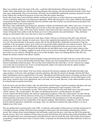 2
There was a definite split in the nature of the calls - a split that reflected distinctly different perceptions of the Space
Traders. Most white people were, like the welcoming delegates that morning, relieved and pleased to find the visitors from
outer space unthreatening. They were not human, obviously, but resembled the superhuman, good-guy characters in comic
books; indeed, they seemed to be practical, no non-sense folks like regular Americans.
On the other hand, many American blacks-whether watching from the shore or on their television screens-had seen the
visitors as distinctly unpleasant, even menacing in appearance. While their perceptions of the visitors differed, black people
all agreed that the Space Traders looked like bad news-and their trade offer certainly was-and all burned up the phone lines
urging black leaders to take action against it.
But whites, long conditioned to discounting any statements of blacks unconfirmed by other whites, chose now, of course, to
follow their own perceptions. "Will the blacks never be free of their silly superstitions?" whites asked one another with
condescending smiles. "Here, in this truly historic moment, when America has been selected as the site for this planet's first
contact with people from another world, the blacks just revert to their primitive fear and foolishness." Thus, the blacks'
outrage was discounted in this crisis; they had, as usual, no credibility.
And it was a time of crisis. Not only because of the Space Traders' offer per se, but because that offer came when the
country was in dire straits. Decades of conservative, laissez-faire capitalism had emptied the coffers of all but a few of the
very rich. The nation that had, in the quarter-century after the Second World War, funded the reconstruction of the free
world had, in the next quarter-century, given itself over to greed and willful exploitation of its natural resources. Now it was
struggling to survive like any third-world nation. Massive debt had curtailed all but the most necessary services. The
environment was in shambles, as reflected by the fact that the sick and elderly had to wear special masks whenever they
ventured out-of-doors. In addition, supplies of crude oil and coal were almost exhausted. The Space Traders' offer had come
just in time to rescue America. Though few gave voice to their thoughts, many were thinking that the trade offer was,
indeed, the ultimate solution to the nation's troubles.
2 January. The insomnia that kept the American people tossing and turning that first night of the new century did not spare
the White House. As soon as the President heard the Space Traders' post-arrival proposition on television, his political
instincts immediately locked into place. This was big! And it looked from the outset like a "no win" situation-not a happy
crisis at the start of an election year. Even so, he had framed the outline of his plan by the time his cabinet members
gathered at eight o'clock the next morning.
There were no blacks in his cabinet. Four years before, during his first election campaign, the President had made some
vague promises of diversity when speaking to minority gatherings. But after the election, he thought, what the hell! Most
blacks and Hispanics had not supported him or his party. Although he had followed the practice of keeping one black on the
Supreme Court, it had not won him many minority votes. He owed them nothing. Furthermore, the few black figures in the
party always seemed to him overly opportunistic and, to be frank, not very smart. But now, as the cabinet members arrived,
he wished he had covered his bases better.
In the few hours since the Space Traders' offer, the white House and the Congress had been inundated with phone calls and
telegrams. The President was not surprised that a clear majority spontaneously urged acceptance of the offer.
"Easy for them to say," he murmured to an aide. "I'll bet most of those who favor the trade didn't sign or give their names."
"On the contrary," the assistant replied, "the callers are identifying themselves, and the telegrams are signed."
At least a third of the flood of phone calls and faxes urging quick acceptance of the offer expressed the view that what the
nation would give up-its African-American citizens-was as worthwhile as what it would receive. The statements accurately
reflected relations at the dawn of the new century. The President had, like his predecessors for the last generation,
successfully exploited racial fears and hostility in his election campaign. There had been complaints, of course, but those
from his political opponents sounded like sour grapes. They, too, had tried to minimize the input of blacks so as not to
frighten away white voters.
The race problem had worsened greatly in the 1990s. A relatively small number of blacks had survived the retrogression of
civil rights protection, perhaps 20 percent having managed to make good in the increasingly technologically oriented
society. But, without anyone acknowledging it and with hardly a peep from the press, more than one half of the group had
become outcasts. They were confined to former inner-city areas that had been divorced from their political boundaries. High
walls surrounded these areas, and armed guards controlled entrance and exit around the clock. Still, despite all precautions,
young blacks escaped from time to time to terrorize whites. Long dead was the dream that this black underclass would ever
”overcome.”
 