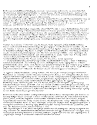 3
The President had asked Gleason Golightly, the conservative black economics professor, who was his unofficial black
cabinet member, to attend the meeting. Golightly was smart and seemed to be truly conservative, not a man ready to sing
any political tune for a price. His mere presence as a person of color at this crucial session would neutralize any possible
critics in the media, thought not in the black civil rights community.
The cabinet meeting came to order. ”I think we all know the situation,” the President said. “Those extraterrestrial beings are
carrying in their ships a guarantee that America will conquer its present problems and prosper for at least all of this new
century.” ”I would venture, sir,” the Vice President noted, “that the balance of you term will be known as ‘America’s
Golden Age.’ Indeed, the era will almost certainly extend to the terms of your successor.”
The President smiled at the remark, as-on cue-did the cabinet. “The VP is right, of course,” the President said. “Our visitors
from outer space are offering us the chance to correct the excesses of several generations. Furthermore, many of the men
and women-voters all-who are bombarding us with phone calls, see an added bonus in the Space Traders’ offer.” He looked
around at his attentive cabinet members. ”They are offering not only a solution to our nation’s present problems but also
one-surely an ultimate one-to what might be called the great American racial experiment. That’s the real issue before us
today. Does the promise of restored prosperity justify our sending away fifteen percent of our citizens to Lord knows what
fate?”
”There are pluses and minuses to this ‘fate’ issue, Mr. President.” Helen Hipmeyer, Secretary of Health and Human
Services, usually remained silent at cabinet meetings. Her speaking up now caused eyebrows to rise around the table. “A
large percentage of blacks rely on welfare and other social services. Their departure would ease substantially the burden on
our state and national budgets. Why, the cost of caring for black AIDS victims alone has been extraordinary. On the other
hand, the consternation and guilt among many whites if the blacks are sent away would take a severe psychological toll,
with medical and other costs which might also reach astronomical levels. To gain the benefits we are discussing, without
serious side effects, we must have more justification than I’ve heard thus far.”
”Good point, Madame Secretary,” the President answered, “but there are risks at every opportunity.”
”I’ve never considered myself a particularly courageous individual, Mr. President.” It was the Secretary of the Interior, a
man small in stature but with a mind both sharp and devious, who had presided over the logging of the last of the old-
growth timber in the nation’s national forests. “But if I could guarantee prosperity for this great country by giving my life or
going off with the Space Traders, I would do it without hesitation. And, if I would do it, I think every red-blooded American
with an ounce of patriotism would as well.” The Secretary sat down to the warm applause of his colleagues.
His suggestion kindled a thought in the Secretary of Defense. “Mr. President, the Secretary’s courage is not unlike that
American men and women have exhibited when called to military service. Some go more willingly than others, but almost
all go even with the knowledge that they may not come back. It is a call a country makes on the assumption that its citizens
will respond. I think that is the situation we have here, except that instead of just young men and women, the country needs
all of its citizens of African descent to step forward and serve.” More applause greeted this suggestion.
The Attorney General asked for and got the floor. “Mr. President, I think we could put together a legislative package
modeled on the Selective Service Act of 1918. Courts have uniformly upheld this statute and its predecessors as being well
within congressional power to exact enforced military duty at home or abroad by United States citizens. While I don’t see
any constitutional problems, there would likely be quite a debate in Congress. But if the mail they are receiving is anything
like ours, then the pressure for passage will be irresistible.”
The President and the cabinet members heard reports from agents who had checked out samples of the gold, chemicals, and
machinery the Space Traders had brought. More tests would be run in the next few days, but first indications were that the
gold was genuine, and that the antipollution chemicals and the nuclear fuel machine were safe and worked. Everyone
recognized that the benefits to the country would be enormous. The ability to erase the country’s debt alone would ease the
economic chaos the Federal Reserve had staved off during the last few years only by its drastic-the opposition party called it
“unscrupulous”-manipulation of the money supply. The Secretary of the Treasury confirmed that the Space Traders’ gold
would solve the nation’s economic problems for decades to come.
”What are your thoughts on all this, Professor Golightly?” asked the President, nodding at the scholarly-looking black man
sitting far down the table. The President realized that there would be a lot more opposition to a selective service plan among
ordinary citizens than among the members of his cabinet, and hoped Golightly would have some ideas for getting around it.
Golightly began as though he understood the kind of answer the President wanted.
 