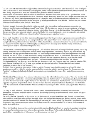 4
”As you know, Mr. President, I have supported this administration’s policies that have led to the repeal of some civil rights
laws, to invalidation of most affirmative action programs, and to severe reduction in appropriations for public assistance. To
put it mildly, the positions of mine that have received a great deal of media attention,
have not been well received in African-American communities. Even so, I have been willing to be a ‘good soldier’ for the
Party even though I am condemned as an Uncle Tom by my people. I sincerely believe that black people needed to stand up
on their own feet, free of special protection provided by civil rights laws, the suffocating burden of welfare checks, and the
stigmatizing influence of affirmative action programs. In helping you undermine these policies, I realized that your reasons
for doing so differed from mine. And yet I went along.”
Golightly stopped. He reached down for his coffee mug, took a few sips, and ran his fingers through his graying but
relatively straight (what some black people call ”good”) hair. “Mr. President, my record of support entitles me to be heard
on the Space Traders’ proposition. I disagree strongly with both the Secretary of the Interior and the Attorney General. What
they are proposing is not universal selective service for blacks. It is group banishment, a most severe penalty and one that
the Attorney General would impose without benefit of either due process or judicial review.
”It is a mark of just how far out of the mainstream black people are that this proposition is given any serious consideration.
Were the Space Traders attracted by and asking to trade any other group-white women with red hair and green eyes, for
example-a horrified public would order the visitors off the planet without a moment’s hesitation. The revulsion would not be
less because the number of persons with those physical characteristics are surely fewer than the twenty million black
citizens you are ready to condemn to intergalactic exile.
”Mr. President, I cannot be objective on this proposal. I will match my patriotism, including readiness to give my life for my
country, with that of the Secretary of the Interior. But my duty stops short of condemning my wife, my three children, my
grandchildren, and my aged mother to an unknown fate. You simply cannot condemn twenty million people because they
are black, and thus fit fodder for trade, so that this country can pay its debts, protect its environment, and ensure its energy
supply. I am not ready to recommend such a sacrifice. Moreover, I doubt whether the Secretary of the Interior would
willingly offer up his family and friends if the Space Traders sought them instead of me and mine.” He paused.
”Professor Golightly,” the Secretary of the Interior said, leaning forward, “the President asked you a specific question. This
is not the time to debate which of us is the more patriotic or to engage in details of the sacrifice that is a necessary
component of any service for one’s country.”
Golightly chose to ignore the interruption. He knew, and the President knew, that this support-or, at least, his silent
acquiescence-would be critical in winning undecided whites over to the selective service scheme. For their purposes, the
President’s media people had made Golightly an important voice on racial policy issues. They needed him now as never
before.
”Mr. President,” he continued, “you and your cabinet must place this offer in historical perspective. This is far from the first
time this country’s leaders have considered and rejected the removal of all those here of African descent. Benjamin Franklin
and other abolitionists actively sought schemes to free the slaves and return them to their homeland. Lincoln examined and
supported emigration programs both before and after he freed the slaves. Even those Radical Republicans who drafted the
Civil War amendments wondered whether Africans could ever become a part of the national scene, a part of the American
people.
”As early as 1866, Michigan’s Senator Jacob Merritt Howard, an abolitionist and key architect of the Fourteenth
Amendment, recognized the nation’s need to confront the challenge posed by the presence of the former slaves, and spoke
out on it, saying:
For weal or for woe, the destiny of the colored race in this country is wrapped up with our own; they are to remain in our
midst, and here spend their years and here bury their fathers and finally repose themselves. We may regret it. It may not be
entirely compatible with our taste that they should live in our midst. We cannot help it. Our forefathers introduced them, and
their destiny is to continue among us; and the practical question which now presents itself to us is as to the best mode of
getting along with them.
”Now, Mr. President, after receiving your invitation to this meeting, I had no difficulty in guessing its agenda or predicting
how many of you might come down in favor of accepting the Space Traders’ offer, and so looked up Senator Howard’s
speech. I have prepared copies of it for each of you. I recommend you study it.”
 