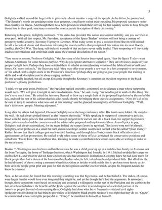5
Golightly walked around the large table to give each cabinet member a copy of the speech. As he did so, he pointed out,
“The Senator’s words are grudging rather than generous, conciliatory rather than crusading. He proposed sanctuary rather
than equality for blacks. And though there have been periods in which their striving for full equality seems to have brought
them close to their goal, sanctuary remains the more accurate description of black citizenship.”
Returning to his place, Golightly continued. “This status has provided this nation an essential stability, one you sacrifice at
your peril. With all due respect, Mr. President, acceptance of the Space Traders’ solution will not bring a century of
prosperity to this country. Secretary Hipmeyer is correct. What today seems to you a solution from Heaven will instead
herald a decade of shame and dissension mirroring the moral conflicts that precipitated this nation into its most bloody
conflict, the Civil War. The deep, self-indicted wounds of that era have never really healed. Their reopening will inevitably
lead to confrontations and strife that could cause the eventual dissolution of the nation.”
”You seem to assume, Professor Golightly,” the Secretary of the Interior interrupted again, “that the Space Traders want
African Americans for some heinous purpose. Why do you ignore alternative scenarios? They are obviously aware of your
people’s plight here. Perhaps they have selected them to inhabit an interplanetary version of the biblical land of milk and
honey. Or, more seriously,” the Secretary said, “they may offer your people a new start in a less competitive environment,
or”-he added, with a slight smirk in the President’s direction-“perhaps they are going to give your people that training in
skills and work discipline you’re always urging on them.”
No one actually laughed, but all except Golightly thought the Secretary’s comment an excellent response to the black
professor’s gloomy predictions.
”I think we get your point, Professor,” the President replied smoothly, concerned not to alienate a man whose support he
would need. “We will give it weight in our considerations. Now,” he said, rising, “we need to get to work on this thing. We
don’t have much time.” He asked the Attorney General to draw up a rough draft of the proposed legislation by the end of the
day, and told the rest of his cabinet that his aides would shortly be bringing them specific assignments. “Now let’s all of us
be sure to keep to ourselves what was said at this meeting”-and he glanced meaningfully at Professor Golightly. “Well,
that’s it for now, people. Meeting adjourned.”
Long after the others had departed, Gleason Golightly sat at the long conference table. His hands were folded. He stared at
the wall. He had always prided himself as the “man on the inside.” While speaking in support of conservative policies,
those were-he knew-policies that commanded enough support to be carried out. As a black man, his support legitimated
those policies and salved the consciences of the whites who proposed and implemented them. A small price to pay,
Golightly had always rationalized, for the many behind the scenes favors he received. The favors were not for himself.
Golightly, a full professor at a small but well-endowed college, neither wanted nor needed what he called “blood money.”
Rather, he saw that black colleges got much-needed funding, and through his efforts, certain black officials received
appointments or key promotions. He smiled wryly when some of these officials criticized his conservative positions and
called him “Uncle Tom.” He could bear that, knowing he made a contribution few others were able-or willing-to make to
the racial cause.
Booker T. Washington was his hero and had been since he was a child growing up in a middle-class family in Alabama, not
far from Tuskegee, the home of Tuskegee Institute, which Washington had founded in 1881. He had modeled his career on
old Booker T., and while he did not have a following and had created no institutions, Golightly knew he had done more for
black people than had a dozen of the loud-mouthed leaders who, he felt, talked much and produced little. But all of his life,
he had dreamed of there coming a moment when his position as insider would enable him to perform some heroic act to
both save his people great grief and gain for him the recognition and the love for which, despite his frequent denials, he
knew he yearned.
Now, as he sat alone, he feared that this morning’s meeting was that big chance, and he had failed it. The stakes, of course,
were larger than he would have ever imagined they might be, and yet he thought he’d had the arguments. In retrospect,
though, those arguments were based on morality and assumed a willingness on the part of the President and the cabinet to be
fair, or at least to balance the benefits of the Trade against the sacrifice it would require of a selected portion of the
American people. Instead of outsmarting them, Golightly had done what he so frequently criticized civil rights
spokespersons for doing: he had tried to get whites to do right by black people because it was right that they do so. “Crazy!”
he commented when civil rights people did it. “Crazy!” he mumbled to himself, at himself.
 