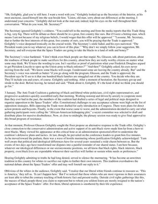 6
”Oh, Golightly, glad you’re still here. I want a word with you.” Golightly looked up as the Secretary of the Interior, at his
most unctuous, eased himself into the seat beside him. ”Listen, old man, sorry about our differences at the meeting. I
understand your concerns.” Golightly did not look at the man and, indeed, kept his eyes on the wall throughout their
conversation. “What do you want, Mr. Secretary?”
The Secretary ignored Golightly’s coldness. “You could tell in the meeting and from the media reports that this Trade thing
is big, very big. There will be debate-as there should be in a great, free country like ours. But if I were a betting man, which
means I am not because of my religious beliefs, I would wager that this offer will be approved.” ”I assume, Mr. Secretary,
that to further the best interests of this great, free country of ours, you will be praying that the Trade is approved.”
Golightly’s voice deepened ironically on the crucial words. The Secretary’s smile faded, and his eyes narrowed. “The
President wants you to say whatever you can in favor of this plan.” ”Why don’t we simply follow your suggestion, Mr.
Secretary, and tell everyone that the Space Traders are going to take the blacks to a land of milk and honey?”
The Secretary’s voice hardened. “I don’t think even black people are that stupid. No, Gleason, talk about patriotism, about
the readiness of black people to make sacrifices for this country, about how they are really worthy citizens no matter what
some may think. We’ll leave the wording to you. Isn’t sacrifice as proof of patriotism what your Frederick Douglass argued
to get President Lincoln to open up the Union army to black enlistees?” ”And then?” Golightly asked, his eyes never
moving from the wall. ”We know some blacks will escape. I understand some are leaving the country already. But”-and the
Secretary’s voice was smooth as butter-“if you go along with the program, Gleason, and the Trade is approved, the
President says he’ll see to it that one hundred black families are smuggled out of the country. You decide who they are.
They’ll include you and yours, of course. Golightly said nothing. After a moment of hesitation, the Secretary got up and
strode to the door. Before leaving, he turned and said, “Think about it, Golightly. It’s the kind of deal we think you should
go for.”
3 January. The Anti-Trade Coalition-a gathering of black and liberal white politicians, civil rights representatives, and
progressive academics-quickly assembled early that morning. Working nonstop and driven by anxiety to cooperate more
than they ever had in the past, the members of the coalition had drafted a series of legal and political steps designed to
organize opposition to the Space Traders’ offer. Constitutional challenges to any acceptance scheme were high on the list of
opposition strategies. Bills opposing the Trade were drafted for early introduction in Congress. There were plans for direct
action protests and boycotts. Finally, in the event that worse came to worst, and the administration decided to carry out what
gathering participants were calling the “African-American kidnapping plot,” a secret committee was selected to draft and
distribute plans for massive disobedience. Now, at close to midnight, the plenary session was ready to give final approval to
this broad program of resistance.
At that moment, Professor Gleason Golightly sought the floor propose an alternative response to the Trade offer. Golighty’s
close connection to the conservative administration and active support of its anti-black views made him far from a hero to
most blacks. Many viewed his appearance at this critical hour as an administration sponsored effort to undermine the
coalition’s defensive plans and tactics. At last, though, he prevailed on the conference leaders to grant him five minutes.
As he moved toward the podium, there was a wave of hostile murmuring whose justification Golightly acknowledged: “I am
well aware that political and ideological differences have for several years sustained a wide chasm between us. But the
events of two days ago have transformed our disputes into a painful reminder of our shared status. I am here because,
whatever our ideological differences or our socioeconomic positions, we all know that black rights, black interests, black
property, even black lives are expendable whenever their sacrifice will further or sustain white needs or preferences.”
Hearing Golightly admitting to truths he had long denied, served to silence the murmuring. “It has become an unwritten
tradition in this country for whites to sacrifice our rights to further their own interests. This tradition overshadows the
national debate about the Space Traders’ offer and may well foretell our reply to it.”
Oblivious of the whites in the audience, Golightly said, “I realize that our liberal white friends continue to reassure us. ‘This
is America,’ they tell us. ‘It can’t happen here.’ But I’ve noticed that those whites who are most vigorous in their assurances
are least able to rebut the contrary teaching of both historic fact and present reality. Outside civil rights gatherings like this,
the masses of black people-those you claim to represent but to whom you seldom listen-are mostly resigned to the nation’s
acceptance of the Space Traders’ offer. For them, liberal optimism is smothered by their life experience.
 