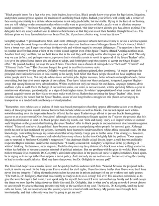 7
”Black people know for a fact what you, their leaders, fear to face. Black people know your plans for legislation, litigation,
and protest cannot prevail against the tradition of sacrificing black rights. Indeed, your efforts will simply add a veneer of
face-saving uncertainty to a debate whose outcome is not only predictable, but inevitable. Flying in the face of our history,
you are still relying on the assumption that whites really want to grant justice to blacks, really want to alleviate onerous
racial conditions.” ”Professor Golightly,” the chairman interrupted, “the time we have allotted you has almost expired. The
delegates here are weary and anxious to return to their homes so that they can assist their families through this crisis. The
defense plans we have formulated are our best effort. Sir, if you have a better way, let us hear it now.”
Golightly nodded. “I promised to be brief, and I will. Although you have labored here unselfishly to devise a defense against
what is surely the most dangerous threat to our survival since our forebears were kidnapped from Africa’s shores, I think I
have a better way, and I urge you to hear it objectively and without regard to our past differences. The question is how best
to counter an offer that about a third of the voters would support even if the Space Traders offered America nothing at all.
Another third may vacillate, but we both know that in the end they will simply not be able to pass up a good deal. The only
way we can deflect, and perhaps reverse, a process that is virtually certain to result in approval of the Space Traders’ offer,
is to give the oppositional stance you are about to adopt, and forthrightly urge the country to accept the Space Traders’
offer.” He paused, looking out over the sea of faces. Then there was a clamor of outraged cries: “Sell-out!” “Traitor!” and
“Ultimate Uncle Tom!” The chairman banged his gavel in an effort to restore order.
Seemingly unmoved by the outburst, Golightly waited until the audience quieted, then continued. “A major, perhaps the
principal, motivation for racism in this country is the deeply held belief that black people should not have anything that
white people don’t have. Not only do whites insist on better jobs, higher incomes, better schools and neighborhoods, better
everything, but they also usurp aspects of our culture. They have ‘taken our blues and gone,’ to quote Langston Hughes-
songs that sprang from our very subordination. Whites exploit not only our music but our dance, language patterns, dress
and hair styles as well. Even the badge of our inferior status, our color, is not sacrosanct, whites spending billions a year to
emulate our skin tones, paradoxically, as a sign of their higher status. So whites’ appropriation of what is ours and their
general acquisitiveness are facts-facts we must make work for us. Rather than resisting the Space Traders’ offer, let us
circulate widely the rumor that the Space Traders, aware of our long fruitless struggle on this planet, are arranging to
transport us to a land of milk and honey-a virtual paradise.
”Remember, most whites are so jealous of their race-based prerogatives that they oppose affirmative action even though
many of these programs would remove barriers that exclude whites as well as blacks. Can we not expect such whites-
notwithstanding even the impressive benefits offered by the space Traders-to go all out to prevent blacks from gaining
access to an extraterrestrial New Jerusalem? Although you are planning to litigate against the Trade on the grounds that it is
illegal discrimination to limit it to black people, mark my words, our ‘milk and honey’ story will inspire whites to institute
such litigation on the grounds that limiting the space Traders’ offer to black people is unconstitutional discrimination against
whites! ”Many of you have charged that I have become expert at manipulating white people for personal gain. Although
profit has not in fact motivated my actions, I certainly have learned to understand how whites think on racial issues. On that
knowledge, I am willing to wage my survival and that of my family. I urge you to do the same. This strategy is, however,
risky, our only hope.” The murmurs had subsided into stony silence by the time Golightly left the podium. ”Does anyone
care to respond to Professor Golightly’s suggestion?” the chairman finally asked. Justin Jasper, a well-known and highly
respected Baptist minister, came to the microphone. “I readily concede Dr. Golightly’s expertise in the psychology of
whites’ thinking. Furthermore, as he requests, I hold in abeyance my deep distrust of a black man whose willing service to
whites has led him to become a master minstrel of political mimicry. But my problem with his plan is twofold. First it rings
hollow because it so resembles Dr. Golightly’s consistent opposition in the past to all our civil rights initiatives. Once again,
he is urging us to accept rather than oppose a racist policy. And, not only are we not to resist, but we are to beg the country
to lead us to the sacrificial altar. God may have that power, but Dr. Golightly is not my god!”
The Reverend Jasper was a master orator, and he quickly had his audience with him. “Second, because the proposal lacks
truth, it insults my soul. In the forty years I have worked for civil rights, I have lost more battles than I have won, but I have
never lost my integrity. Telling the truth about racism has put me in prison and many of my co-workers into early graves.
”The truth is, Dr. Golightly, that what this country is ready to do to us is wrong! It is evil! It is an action so heinous as to
give the word betrayal a bad name. I can speak only for myself, but even if I were certain that my family and I could escape
the threat we now face by lying about our likely fate-and, Dr. Golightly, that is what you’re asking us to do-I do not choose
to save myself by a tactic that may preserve my body at the sacrifice of my soul. The fact is, Dr. Golightly, until my Lord
calls me home, I do not want to leave this country even for a land of milk and honey. My parents were brought here
involuntarily, and that is the only way they’re going to get me out!”
 