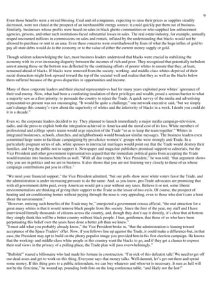 9
Even those benefits were a mixed blessing. Coal and oil companies, expecting to raise their prices as supplies steadily
decreased, were not elated at the prospect of an inexhaustible energy source; it could quickly put them out of business.
Similarly, businesses whose profits were based on sales in black ghetto communities-or who supplied law enforcement
agencies, prisons, and other such institutions-faced substantial losses in sales. The real estate industry, for example, annually
reaped uncounted millions in commissions on sales and rentals, inflated by the understanding that blacks would not be
allowed to purchase or rent in an area. Even these concerns were overshadowed by fears of what the huge influx of gold to
pay all state debts would do to the economy or to the value of either the current money supply or gold.
Though seldom acknowledging the fact, most business leaders understood that blacks were crucial in stabilizing the
economy with its ever-increasing disparity between the incomes of rich and poor. They recognized that potentially turbulent
unrest among those on the bottom was deflected by the continuing efforts of poorer whites to ensure that they, at least,
remained ahead of blacks. If blacks were removed from the society, working- and middle-class whites-deprived of their
racial distraction-might look upward toward the top of the societal well and realize that they as well as the blacks below
them suffered because of the gross disparities in opportunities and income.
Many of these corporate leaders and their elected representatives had for many years exploited poor whites’ ignorance of
their real enemy. Now, what had been a comforting insulation of their privileges and wealth, posed a serious barrier to what
a majority saw as a first priority: to persuade the country to reject the Trade. A quick survey of the media and advertising
representatives present was not encouraging. “It would be quite a challenge,” one network executive said, “but we simply
can’t change this country’s view about the superiority of whites and the inferiority of blacks in a week. I doubt you could do
it in a decade.”
Even so, the corporate leaders decided to try. They planned to launch immediately a major media campaign-television,
radio, and the press-to exploit both the integration achieved in America and the moral cost of its loss. White members of
professional and college sports teams would urge rejection of the Trade “so as to keep the team together.” Whites in
integrated businesses, schools, churches, and neighborhoods would broadcast similar messages. The business leaders even
committed large sums to facilitate campaigning by pro-choice women’s’ groups who were strongly anti-Trade. In a
particularly poignant series of ads, white spouses in interracial marriages would point out that the Trade would destroy their
families, and beg the public not to support it. Newspaper and magazine publishers promised supportive editorials, but the
Vice President and other government representatives argued that the immediate political gains from accepting the Trade
would translate into business benefits as well. ”With all due respect, Mr. Vice President,” he was told, “that argument shows
why you are in politics and we are in business. It also shows that you are not listening very closely to those of us whose
campaign contributions put you in office.”
”We need your financial support,” the Vice President admitted, “but our polls show most white voters favor the Trade, and
the administration is under increasing pressure to do the same. And, as you know, pro-Trade advocates are promising that
with all government debts paid, every American would get a year without any taxes. Believe it or not, some liberal
environmentalists are thinking of giving their support to the Trade as the lesser of two evils. Of course, the prospect of
heating and air-conditioning homes without paying through the nose is very appealing, even to those who don’t care a hoot
about the environment.”
”However, enticing such benefits of the Trade may be,” interjected a government census official, “the real attraction for a
great many whites is that it would remove black people from this society. Since the first of the year, my staff and I have
interviewed literally thousands of citizens across the country, and, though they don’t say it directly, it’s clear that at bottom
they simply think this will be a better country without black people. I fear, gentlemen, that those of us who have been
perpetuating this belief over the years have done a better job than we knew.”
”I must add what you probably already know,” the Vice President broke in, “that the administration is leaning toward
acceptance of the Space Traders’ offer. Now, if you fellows line up against the Trade, it could make a difference-but, in that
case, the President may opt to build on the phony populist image you provided him in his first election campaign. He knows
that the working- and middle-class white people in this country want the blacks to go, and if they get a chance to express
their real views in the privacy of a polling place, the Trade plan will pass overwhelmingly.”
”Bullshit!” roared a billionaire who had made his fortune in construction. “I’m sick of this defeatist talk! We need to get off
our dead asses and get to work on this thing. Everyone says that money talks. Well dammit, let’s get out there and spend
some money. If this thing goes to a public referendum, we can buy whatever and whoever is necessary. It sure as hell will
not be the first time,” he wound up, pounding both fists on the long conference table, “and likely not the last!”
 