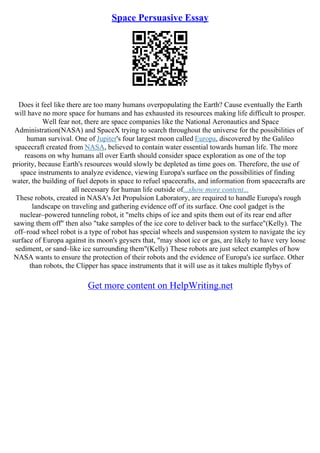 Space Persuasive Essay
Does it feel like there are too many humans overpopulating the Earth? Cause eventually the Earth
will have no more space for humans and has exhausted its resources making life difficult to prosper.
Well fear not, there are space companies like the National Aeronautics and Space
Administration(NASA) and SpaceX trying to search throughout the universe for the possibilities of
human survival. One of Jupiter's four largest moon called Europa, discovered by the Galileo
spacecraft created from NASA, believed to contain water essential towards human life. The more
reasons on why humans all over Earth should consider space exploration as one of the top
priority, because Earth's resources would slowly be depleted as time goes on. Therefore, the use of
space instruments to analyze evidence, viewing Europa's surface on the possibilities of finding
water, the building of fuel depots in space to refuel spacecrafts, and information from spacecrafts are
all necessary for human life outside of...show more content...
These robots, created in NASA's Jet Propulsion Laboratory, are required to handle Europa's rough
landscape on traveling and gathering evidence off of its surface. One cool gadget is the
nuclear–powered tunneling robot, it "melts chips of ice and spits them out of its rear end after
sawing them off" then also "take samples of the ice core to deliver back to the surface"(Kelly). The
off–road wheel robot is a type of robot has special wheels and suspension system to navigate the icy
surface of Europa against its moon's geysers that, "may shoot ice or gas, are likely to have very loose
sediment, or sand–like ice surrounding them"(Kelly) These robots are just select examples of how
NASA wants to ensure the protection of their robots and the evidence of Europa's ice surface. Other
than robots, the Clipper has space instruments that it will use as it takes multiple flybys of
Get more content on HelpWriting.net
 