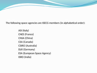 The following space agencies are ISECG members (in alphabetical order):
ASI (Italy)
CNES (France)
CNSA (China)
CSA (Canada)
CSIRO (Australia)
DLR (Germany)
ESA (European Space Agency)
ISRO (India)
 