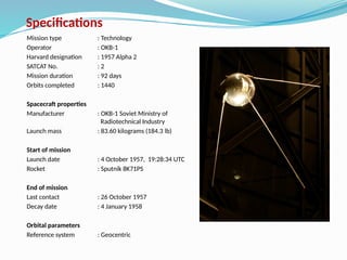 Specifications
Mission type : Technology
Operator : OKB-1
Harvard designation : 1957 Alpha 2
SATCAT No. : 2
Mission duration : 92 days
Orbits completed : 1440
Spacecraft properties
Manufacturer : OKB-1 Soviet Ministry of
Radiotechnical Industry
Launch mass : 83.60 kilograms (184.3 lb)
Start of mission
Launch date : 4 October 1957, 19:28:34 UTC
Rocket : Sputnik 8K71PS
End of mission
Last contact : 26 October 1957
Decay date : 4 January 1958
Orbital parameters
Reference system : Geocentric
 
