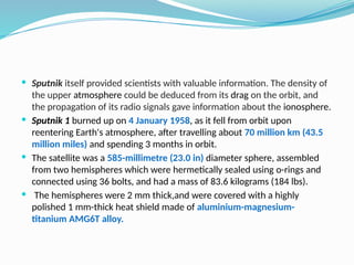  Sputnik itself provided scientists with valuable information. The density of
the upper atmosphere could be deduced from its drag on the orbit, and
the propagation of its radio signals gave information about the ionosphere.
 Sputnik 1 burned up on 4 January 1958, as it fell from orbit upon
reentering Earth's atmosphere, after travelling about 70 million km (43.5
million miles) and spending 3 months in orbit.
 The satellite was a 585-millimetre (23.0 in) diameter sphere, assembled
from two hemispheres which were hermetically sealed using o-rings and
connected using 36 bolts, and had a mass of 83.6 kilograms (184 lbs).
 The hemispheres were 2 mm thick,and were covered with a highly
polished 1 mm-thick heat shield made of aluminium-magnesium-
titanium AMG6T alloy.
 