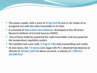  The power supply, with a mass of 51 kg (112 lb),was in the shape of an
octagonal nut with the radio transmitter in its hole.
 It consisted of three silver-zinc batteries, developed at the All-Union
Research Institute of Current Sources (VNIIT) .
 Two of these batteries powered the radio transmitter and one powered
the temperature regulation system.
 The satellite had a one-watt, 3.5 kg (7.7 lb)radio transmitting unit inside.
 At shut down, the 7.5 tonne core stage with PS-1 attached had attained an
altitude of 223 km (139 mi) above sea level, a velocity of 7,780 m/s
(25,500 ft/s).
 
