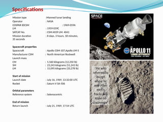 Specifications
Mission type :Manned lunar landing
Operator : NASA
COSPAR IDCSM : 1969-059A
LM : 1959-059C
SATCAT No. : CSM:4039 LM: 4041
Mission duration : 8 days, 3 hours, 18 minutes,
35 seconds
Spacecraft properties
Spacecraft : Apollo CSM-107,Apollo LM-5
Manufacturer CSM : North American Rockwell
Launch mass
CM : 5,560 kilograms (12,250 lb)
SM : 23,243 kilograms (51,243 lb)
LM : 15,095 kilograms (33,278 lb)
Start of mission
Launch date : July 16, 1969, 13:32:00 UTC
Rocket : Saturn V SA-506
Orbital parameters
Reference system : Selenocentric
End of mission
Return launch : July 21, 1969, 17:54 UTC
 