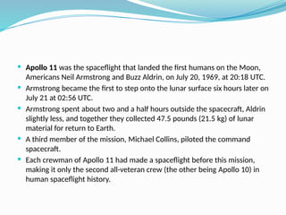  Apollo 11 was the spaceflight that landed the first humans on the Moon,
Americans Neil Armstrong and Buzz Aldrin, on July 20, 1969, at 20:18 UTC.
 Armstrong became the first to step onto the lunar surface six hours later on
July 21 at 02:56 UTC.
 Armstrong spent about two and a half hours outside the spacecraft, Aldrin
slightly less, and together they collected 47.5 pounds (21.5 kg) of lunar
material for return to Earth.
 A third member of the mission, Michael Collins, piloted the command
spacecraft.
 Each crewman of Apollo 11 had made a spaceflight before this mission,
making it only the second all-veteran crew (the other being Apollo 10) in
human spaceflight history.
 