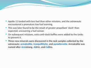  Apollo 11 landed with less fuel than other missions, and the astronauts
encountered a premature low fuel warning.
 This was later found to be the result of greater propellant 'slosh' than
expected, uncovering a fuel sensor.
 On subsequent missions, extra anti-slosh baffles were added to the tanks
to prevent it.
 Three new minerals were discovered in the rock samples collected by the
astronauts: armalcolite, tranquillityite, and pyroxferroite. Armalcolite was
named after Armstrong, Aldrin, and Collins.
 