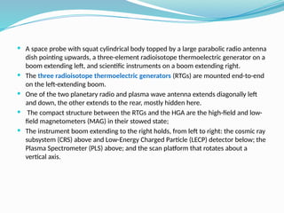  A space probe with squat cylindrical body topped by a large parabolic radio antenna
dish pointing upwards, a three-element radioisotope thermoelectric generator on a
boom extending left, and scientific instruments on a boom extending right.
 The three radioisotope thermoelectric generators (RTGs) are mounted end-to-end
on the left-extending boom.
 One of the two planetary radio and plasma wave antenna extends diagonally left
and down, the other extends to the rear, mostly hidden here.
 The compact structure between the RTGs and the HGA are the high-field and low-
field magnetometers (MAG) in their stowed state;
 The instrument boom extending to the right holds, from left to right: the cosmic ray
subsystem (CRS) above and Low-Energy Charged Particle (LECP) detector below; the
Plasma Spectrometer (PLS) above; and the scan platform that rotates about a
vertical axis.
 