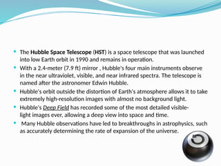  The Hubble Space Telescope (HST) is a space telescope that was launched
into low Earth orbit in 1990 and remains in operation.
 With a 2.4-meter (7.9 ft) mirror , Hubble's four main instruments observe
in the near ultraviolet, visible, and near infrared spectra. The telescope is
named after the astronomer Edwin Hubble.
 Hubble's orbit outside the distortion of Earth's atmosphere allows it to take
extremely high-resolution images with almost no background light.
 Hubble's Deep Field has recorded some of the most detailed visible-
light images ever, allowing a deep view into space and time.
 Many Hubble observations have led to breakthroughs in astrophysics, such
as accurately determining the rate of expansion of the universe.
 