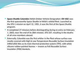  Space Shuttle Columbia (NASA Orbiter Vehicle Designation: OV-102) was
the first spaceworthy Space Shuttle in NASA's orbital fleet. Launched as
the STS-1 mission on April 12, 1981, it was the first of the Space Shuttle
program.
 It completed 27 missions before disintegrating during re-entry on February
1, 2003, near the end of its 28th mission, STS-107, resulting in the deaths
of all crew members aboard.
 Externally, Columbia was the first orbiter in the fleet whose surface was
mostly covered with High & Low Temperature Reusable Surface Insulation
(HRSI/LRSI) tiles as its main thermal protection system (TPS), with white
silicone rubber-painted Nomex — known as Felt Reusable Surface
Insulation (FRSI) blankets.
 