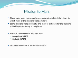 Mission to Mars
 There were many unmanned space probes that visited the planet in
which most of the missions were a failure.
 Some missions were successful and there is a chance for the mankind
to build up community in the planet.
 Some of the successful missions are :
 Mangalyaan (ISRO)
 Curiosity (NASA)
 Let us see about each of the missions in detail.
 