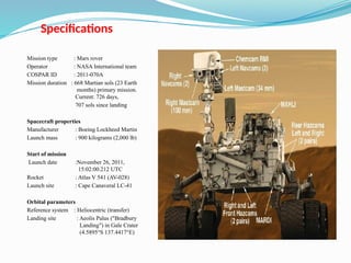 Specifications
Mission type : Mars rover
Operator : NASA International team
COSPAR ID : 2011-070A
Mission duration : 668 Martian sols (23 Earth
months) primary mission.
Current: 726 days,
707 sols since landing
Spacecraft properties
Manufacturer : Boeing Lockheed Martin
Launch mass : 900 kilograms (2,000 lb)
Start of mission
Launch date :November 26, 2011,
15:02:00.212 UTC
Rocket : Atlas V 541 (AV-028)
Launch site : Cape Canaveral LC-41
Orbital parameters
Reference system : Heliocentric (transfer)
Landing site : Aeolis Palus ("Bradbury
Landing") in Gale Crater
(4.5895°S 137.4417°E)
 