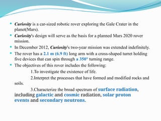  Curiosity is a car-sized robotic rover exploring the Gale Crater in the
planet(Mars).
 Curiosity's design will serve as the basis for a planned Mars 2020 rover
mission.
 In December 2012, Curiosity's two-year mission was extended indefinitely.
 The rover has a 2.1 m (6.9 ft) long arm with a cross-shaped turret holding
five devices that can spin through a 350° turning range.
 The objectives of this rover includes the following:
1.To investigate the existence of life.
2.Interpret the processes that have formed and modified rocks and
soils.
3.Characterize the broad spectrum of surface radiation,
including galactic and cosmic radiation, solar proton
events and secondary neutrons.
 