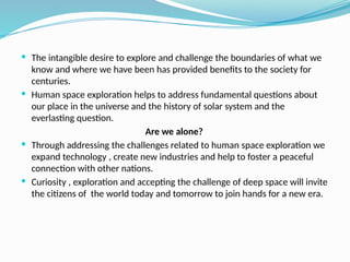  The intangible desire to explore and challenge the boundaries of what we
know and where we have been has provided benefits to the society for
centuries.
 Human space exploration helps to address fundamental questions about
our place in the universe and the history of solar system and the
everlasting question.
Are we alone?
 Through addressing the challenges related to human space exploration we
expand technology , create new industries and help to foster a peaceful
connection with other nations.
 Curiosity , exploration and accepting the challenge of deep space will invite
the citizens of the world today and tomorrow to join hands for a new era.
 