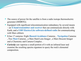  The source of power for the satellite is from a radio isotope thermoelectric
generator (MMRTG).
 Equipped with significant telecommunication redundancy by several means
– an X band transmitter and receiver that can communicate directly with
Earth, and a UHF Electra-Lite software-defined radio for communicating
with Mars orbiters
 It has 17 cameras: Eight Hazard Avoidance Cameras , Navigation Cameras
, Two Mast Cameras , a Mars Hard Lens Imager , a Mars Descent Imager
and a Chemistry and Camera Complex .
 Curiosity can vaporize a small portion of it with an infrared laser and
examine the resulting spectra signature to query the rock's elemental
composition.
 