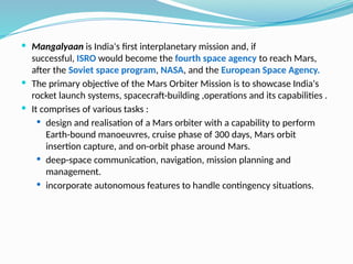  Mangalyaan is India's first interplanetary mission and, if
successful, ISRO would become the fourth space agency to reach Mars,
after the Soviet space program, NASA, and the European Space Agency.
 The primary objective of the Mars Orbiter Mission is to showcase India's
rocket launch systems, spacecraft-building ,operations and its capabilities .
 It comprises of various tasks :
 design and realisation of a Mars orbiter with a capability to perform
Earth-bound manoeuvres, cruise phase of 300 days, Mars orbit
insertion capture, and on-orbit phase around Mars.
 deep-space communication, navigation, mission planning and
management.
 incorporate autonomous features to handle contingency situations.
 