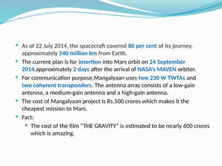  As of 22 July 2014, the spacecraft covered 80 per cent of its journey,
approximately 540 million km from Earth.
 The current plan is for insertion into Mars orbit on 24 September
2014,approximately 2 days after the arrival of NASA's MAVEN orbiter.
 For communication purpose,Mangalyaan uses two 230 W TWTAs and
two coherent transponders. The antenna array consists of a low-gain
antenna, a medium-gain antenna and a high-gain antenna.
 The cost of Mangalyaan project is Rs.500 crores which makes it the
cheapest mission to Mars.
 Fact:
 The cost of the film “THE GRAVITY” is estimated to be nearly 600 crores
which is amazing.
 