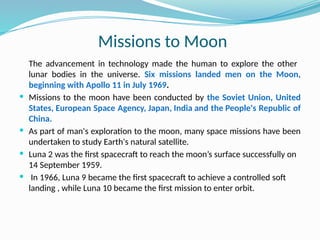 Missions to Moon
The advancement in technology made the human to explore the other
lunar bodies in the universe. Six missions landed men on the Moon,
beginning with Apollo 11 in July 1969.
 Missions to the moon have been conducted by the Soviet Union, United
States, European Space Agency, Japan, India and the People's Republic of
China.
 As part of man's exploration to the moon, many space missions have been
undertaken to study Earth's natural satellite.
 Luna 2 was the first spacecraft to reach the moon’s surface successfully on
14 September 1959.
 In 1966, Luna 9 became the first spacecraft to achieve a controlled soft
landing , while Luna 10 became the first mission to enter orbit.
 