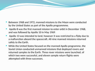  Between 1968 and 1972, manned missions to the Moon were conducted
by the United States as part of the Apollo programmme.
 Apollo 8 was the first manned mission to enter orbit in December 1968,
and was followed by Apollo 10 in May 1969.
 Apollo 13 was intended to land, however it was restricted to a flyby due to
a malfunction aboard the spacecraft. All nine manned missions returned
safely to the Earth.
 While the United States focused on the manned Apollo programme, the
Soviet Union conducted unmanned missions that deployed rovers and
returned samples to the Earth. Three rover missions were launched, of
which two were successful, and eleven sample return flights were
attempted with three successes.
 