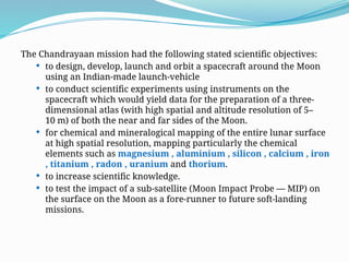 The Chandrayaan mission had the following stated scientific objectives:
 to design, develop, launch and orbit a spacecraft around the Moon
using an Indian-made launch-vehicle
 to conduct scientific experiments using instruments on the
spacecraft which would yield data for the preparation of a three-
dimensional atlas (with high spatial and altitude resolution of 5–
10 m) of both the near and far sides of the Moon.
 for chemical and mineralogical mapping of the entire lunar surface
at high spatial resolution, mapping particularly the chemical
elements such as magnesium , aluminium , silicon , calcium , iron
, titanium , radon , uranium and thorium.
 to increase scientific knowledge.
 to test the impact of a sub-satellite (Moon Impact Probe — MIP) on
the surface on the Moon as a fore-runner to future soft-landing
missions.
 